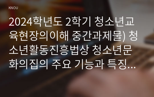 2024학년도 2학기 청소년교육현장의이해 중간과제물) 청소년활동진흥법상 청소년문화의집의 주요 기능과 특징에 대해 논하시오, 청소년문화의집에 종사하는 청소년지도자로서 갖추어야 할 자질과 특성에 대해 논하시오