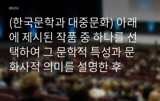 (한국문학과 대중문화) 아래에 제시된 작품 중 하나를 선택하여 그 문학적 특성과 문화사적 의미를 설명한 후