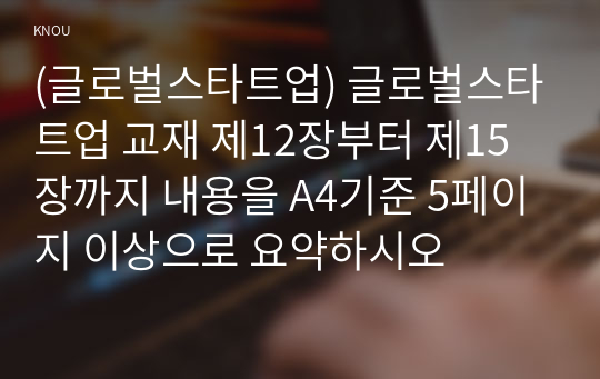 (글로벌스타트업) 글로벌스타트업 교재 제12장부터 제15장까지 내용을 A4기준 5페이지 이상으로 요약하시오