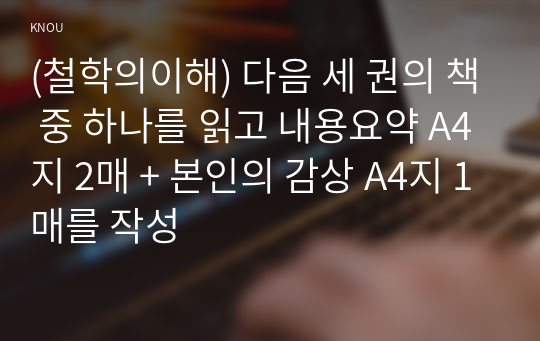 (철학의이해) 다음 세 권의 책 중 하나를 읽고 내용요약 A4지 2매 + 본인의 감상 A4지 1매를 작성