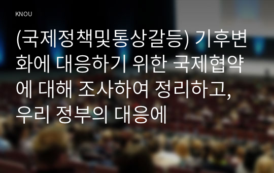 (국제정책및통상갈등) 기후변화에 대응하기 위한 국제협약에 대해 조사하여 정리하고, 우리 정부의 대응에