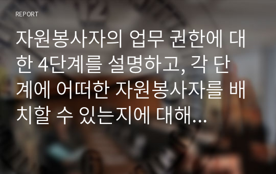 자원봉사자의 업무 권한에 대한 4단계를 설명하고, 각 단계에 어떠한 자원봉사자를 배치할 수 있는지에 대해 예를 들어 설명하시오. 또한, 자신이 자원봉사관리자라면 어떠한 단계를 활용할 것인지에 대해서 근거와 함께 제시하시오. 자원봉사자의 업무 권한을 통한 역량강화