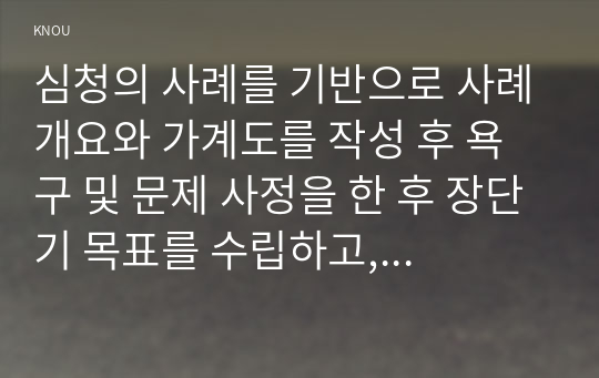 심청의 사례를 기반으로 사례개요와 가계도를 작성 후 욕구 및 문제 사정을 한 후 장단기 목표를 수립하고, 서비스 제공 계획서를 작성하시오.