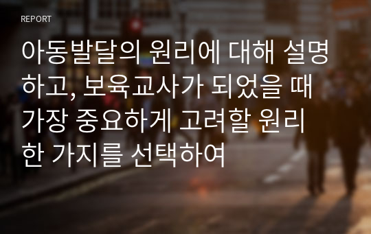 아동발달의 원리에 대해 설명하고, 보육교사가 되었을 때 가장 중요하게 고려할 원리 한 가지를 선택하여