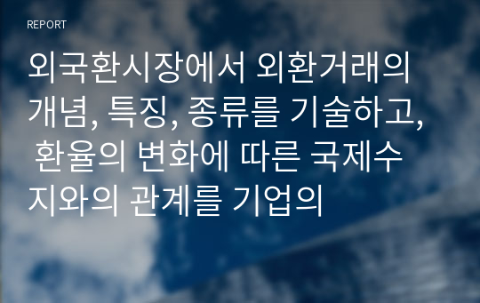 외국환시장에서 외환거래의 개념, 특징, 종류를 기술하고, 환율의 변화에 따른 국제수지와의 관계를 기업의