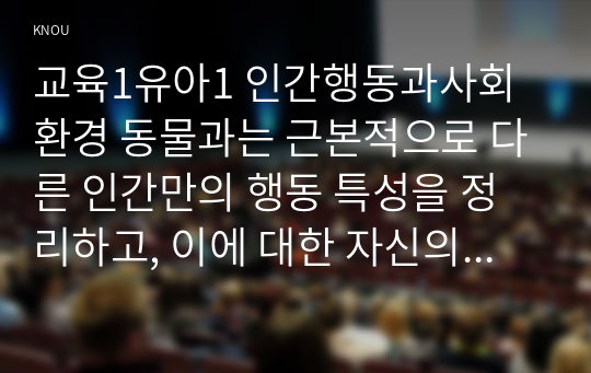 교육1유아1 인간행동과사회환경 동물과는 근본적으로 다른 인간만의 행동 특성을 정리하고, 이에 대한 자신의 견해를 구체적으로 작성