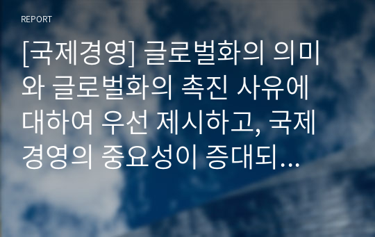 [국제경영] 글로벌화의 의미와 글로벌화의 촉진 사유에 대하여 우선 제시하고, 국제 경영의 중요성이 증대되고 있는 사유에 대하여 논하시오.