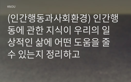 (인간행동과사회환경) 인간행동에 관한 지식이 우리의 일상적인 삶에 어떤 도움을 줄 수 있는지 정리하고