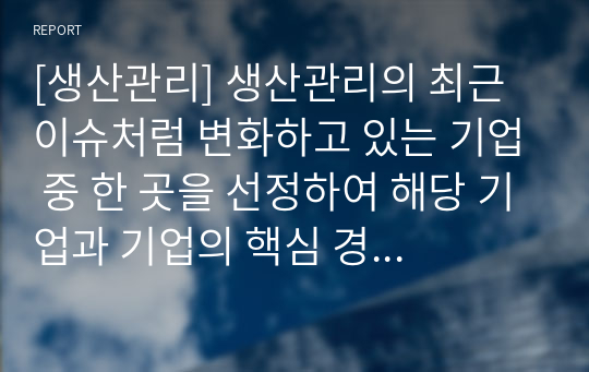 [생산관리] 생산관리의 최근 이슈처럼 변화하고 있는 기업 중 한 곳을 선정하여 해당 기업과 기업의 핵심 경쟁차원을 구체적으로 설명하고, 향후 성공적인 관리를 하려면 어떤 경쟁력을 갖추어야 하는지 의견을 제시하시오.