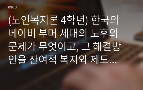 (노인복지론 4학년) 한국의 베이비 부머 세대의 노후의 문제가 무엇이고, 그 해결방안을 잔여적 복지와 제도적 복지로 구분하여 제시한 후 이중 자신이 지지하는 바람직한 대응은 무엇인지를 그 이유를 들어 논하시오. (30점)