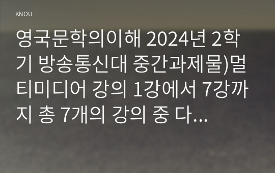 영국문학의이해 2024년 2학기 방송통신대 중간과제물)멀티미디어 강의 1강에서 7강까지 총 7개의 강의 중 다섯 개 강의 선택하여 5개 각각의 멀티미디어 강의 내용 요약 강의 각각에서 본인에게 가장 인상적이었던 부분과 강의를 들으면서 갖게 된 질문 등