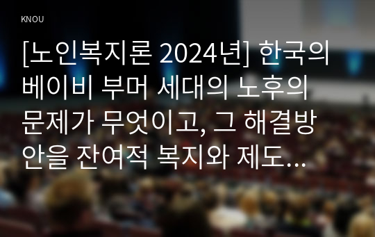 [노인복지론 2024년] 한국의 베이비 부머 세대의 노후의 문제가 무엇이고, 그 해결방안을 잔여적 복지와 제도적 복지로 구분하여 제시, 이중 자신이 지지하는 바람직한 대응은 무엇인지 이유를 들어 논하시오. 한국의 베이비 부머 세대의 개념과 노후의 현황에 기반한 문제점, 잔여적복지와 제도적복지 개념을 적용한 해결방안, 자신이 생각하는 바람직한 대응과 그 이유