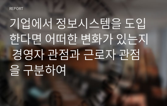 기업에서 정보시스템을 도입한다면 어떠한 변화가 있는지 경영자 관점과 근로자 관점을 구분하여