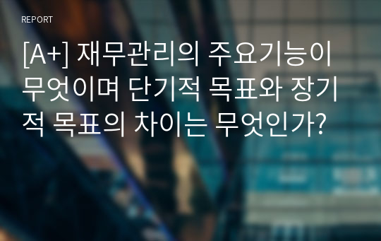 [A+] 재무관리의 주요기능이 무엇이며 단기적 목표와 장기적 목표의 차이는 무엇인가?