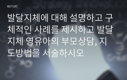 발달지체에 대해 설명하고 구체적인 사례를 제시하고 발달지체 영유아의 부모상담, 지도방법을 서술하시오