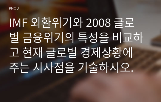 IMF 외환위기와 2008 글로벌 금융위기의 특성을 비교하고 현재 글로벌 경제상황에 주는 시사점을 기술하시오.