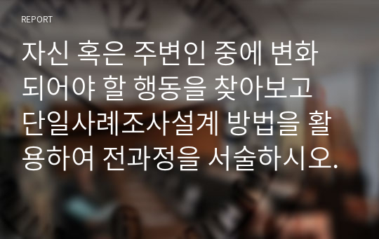 자신 혹은 주변인 중에 변화되어야 할 행동을 찾아보고 단일사례조사설계 방법을 활용하여 전과정을 서술하시오.