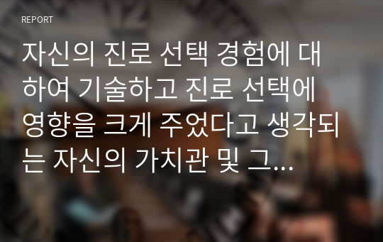 자신의 진로 선택 경험에 대하여 기술하고 진로 선택에 영향을 크게 주었다고 생각되는 자신의 가치관 및 그 가치관을 중요하게 여기게 된 계기에 대하여 설명하시오