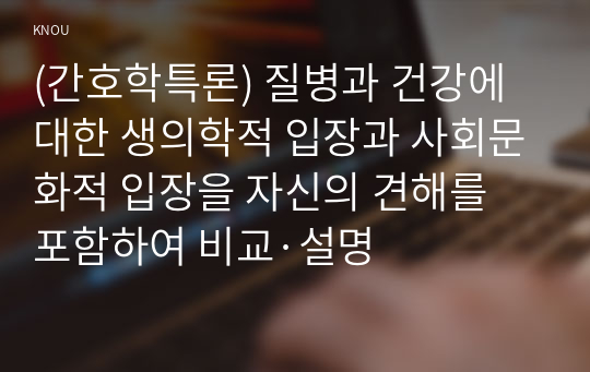 (간호학특론) 질병과 건강에 대한 생의학적 입장과 사회문화적 입장을 자신의 견해를 포함하여 비교·설명