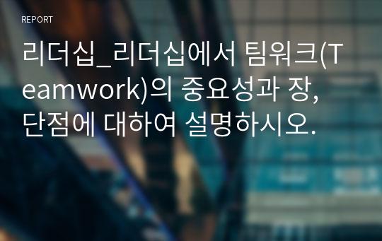 리더십_리더십에서 팀워크(Teamwork)의 중요성과 장, 단점에 대하여 설명하시오.