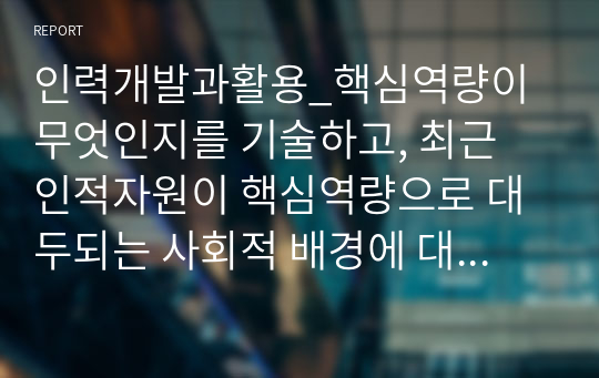 인력개발과활용_핵심역량이 무엇인지를 기술하고, 최근 인적자원이 핵심역량으로 대두되는 사회적 배경에 대하여 의견을 제시하시오.