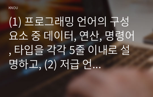 (1) 프로그래밍 언어의 구성 요소 중 데이터, 연산, 명령어, 타입을 각각 5줄 이내로 설명하고, (2) 저급 언어와 고급 언어의 차이점을 설명하고, (3) 프로그래밍 언어 중 하나만 선택하여 그 언어가 저급 언어와 고급 언어 중 어디에 해당하는지 쓰시오. 그리고 그렇게 생각한 이유를 제시하시오.