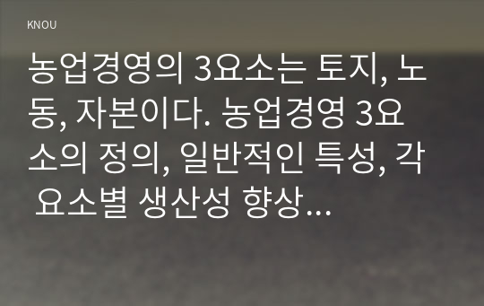 농업경영의 3요소는 토지, 노동, 자본이다. 농업경영 3요소의 정의, 일반적인 특성, 각 요소별 생산성 향상 방법과 우리나라 농업생산성 향상 방안에 대해서 설명하세요.