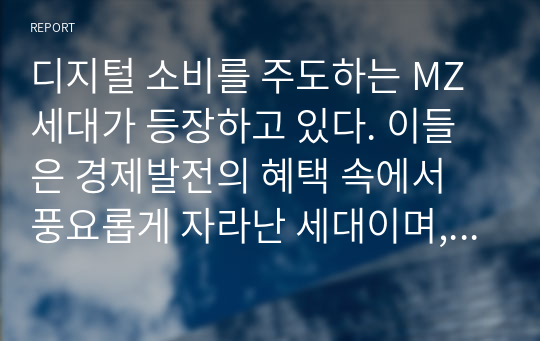 디지털 소비를 주도하는 MZ세대가 등장하고 있다. 이들은 경제발전의 혜택 속에서 풍요롭게 자라난 세대이며, 다양한 디지털제품과 콘텐츠의 실질적인 구매자 및 사용자로 주목받고 있다. MZ세대의 등장이 국내 가전산업에 미치는 영향에 대하여 특정 제품을 선정하고 조사/분석하시오.