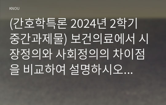 (간호학특론 2024년 2학기 중간과제물) 보건의료에서 시장정의와 사회정의의 차이점을 비교하여 설명하시오 자유경쟁 시장에서 보건의료에서의 사회정의가 왜 실현되기 어려운지 기술화로 인한 전문화와 비인간화의 문제를 예방하기 위한 대안에는 어떤 것이 있는지 자신의 견해를 포함하여 제시 의료소비자인 환자와 가족을 대변하는 간호사의 역할에 대해 자신의 견해를 포함