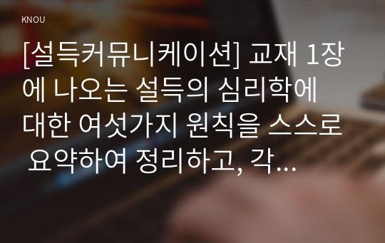 [설득커뮤니케이션] 교재 1장에 나오는 설득의 심리학에 대한 여섯가지 원칙을 스스로 요약하여 정리하고, 각 원칙과 관련하여 스스로 경험하거나 미디어에서 접한 사례를 제시하시오.