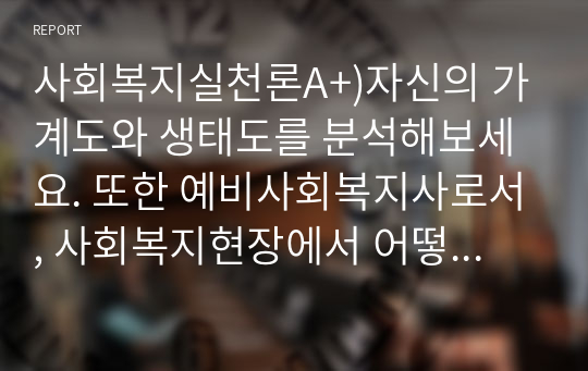 사회복지실천론A+)자신의 가계도와 생태도를 분석해보세요. 또한 예비사회복지사로서, 사회복지현장에서 어떻게 사회복지실천을 할 수 있는지 사례를 분석하여 실천목표와 계획을 정리하여 기술하세요.