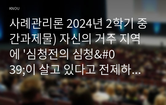 사례관리론 2024년 2학기 중간과제물) 자신의 거주 지역에 &#039;심청전의 심청&#039;이 살고 있다고 전제하고 과제를 작성하시오. 심청의 사례를 기반으로 사례개요와 가계도를 작성 후 욕구 및 문제 사정을 한 후 장단기 목표를 수립하고, 서비스 제공 계획서를 작성하시오.