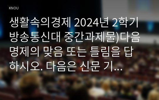 생활속의경제 2024년 2학기 방송통신대 중간과제물)다음 명제의 맞음 또는 틀림을 답하시오. 다음은 신문 기사의 일부이다. 간단한 수요-공급 모형의 아이디어를 이용해 연관된 질문 간단한 완전경쟁시장 모형의 아이디어를 이용해 연관된 질문 등