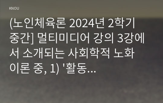 (노인체육론 2024년 2학기 중간] 멀티미디어 강의 3강에서 소개되는 사회학적 노화 이론 중, 1) &#039;활동 이론&#039;이 무엇인지 서술 하고. 2) 65세 이상의 노인 1~2명을 대상으로 한 인터뷰를 수행하여, 노인의 체육활동 참여가 노인의 생활만족감에 어떠한 영향을 줄 수 있는지를 활동 이론과 연계하여 서술하고, 이를 토대로 3) 사회적 활동의 하나