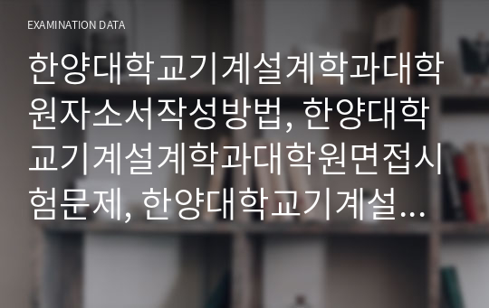 한양대학교기계설계학과대학원자소서작성방법, 한양대학교기계설계학과대학원면접시험문제, 한양대학교기계설계학과대학원학습계획서, 한양대학교기계설계학과대학원면접후기, 한양대학교기계설계학과대학원연구계획서, 한양대학교기계설계학과대학원시험정보, 한양대학교기계설계학과대학원자기소개서, 한양대학교기계설계학과대학원논술문제, 한양대학교기계설계학과대학원학업계획서, 한양대학교기계설계학과