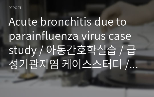 Acute bronchitis due to parainfluenza virus case study / 아동간호학실습 / 급성기관지염 케이스스터디 / A+학점자료 / 아동발달단계별 상세분석 / 아동신체검진방법 상세 / Lab검사 상세 / 간호문제 및 간호진단, 간호과정 / 바이러스 감염과 관련된 고체온 / 기관지 염증과 관련된 비효과적 호흡양상