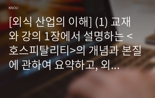 [외식 산업의 이해] (1) 교재와 강의 1장에서 설명하는 &lt;호스피탈리티&gt;의 개념과 본질에 관하여 요약하고, 외식 산업 및 서비스는 호스피탈리티 서비스 차원에서 어떻게 정의하고 외식사업에 종사하는 입장 에서는 어떤 자세로 임하는 것이 타당할지 자신의 의견을 자유롭게 제시하시오. (15점)