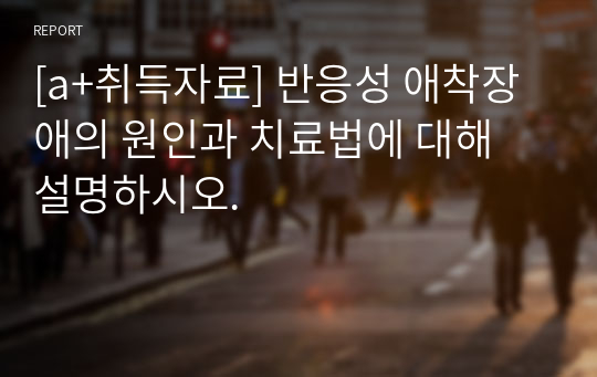 [a+취득자료] 반응성 애착장애의 원인과 치료법에 대해 설명하시오.