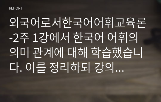 외국어로서한국어어휘교육론-2주 1강에서 한국어 어휘의 의미 관계에 대해 학습했습니다. 이를 정리하되 강의안에 제시하지 않은 예를 들어 요약하시오.