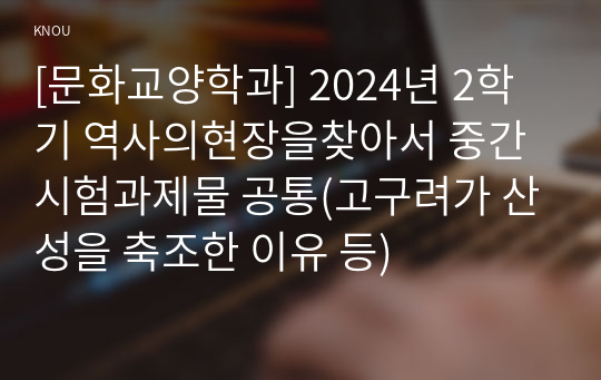 [문화교양학과] 2024년 2학기 역사의현장을찾아서 중간시험과제물 공통(고구려가 산성을 축조한 이유 등)