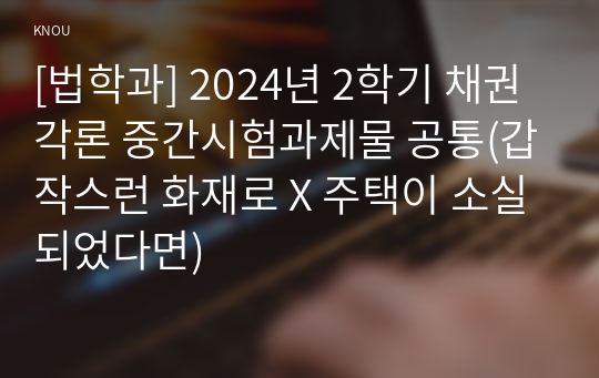 [법학과] 2024년 2학기 채권각론 중간시험과제물 공통(갑작스런 화재로 X 주택이 소실되었다면)