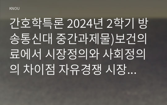 간호학특론 2024년 2학기 방송통신대 중간과제물)보건의료에서 시장정의와 사회정의의 차이점 자유경쟁 시장에서 보건의료에서의 사회정의가 왜 실현되기 어려운지를 자신의 견해 기술화로 인한 전문화와 비인간화의 문제 의료소비자인 환자와 가족 등