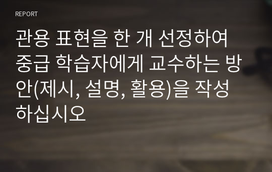 관용 표현을 한 개 선정하여 중급 학습자에게 교수하는 방안(제시, 설명, 활용)을 작성하십시오