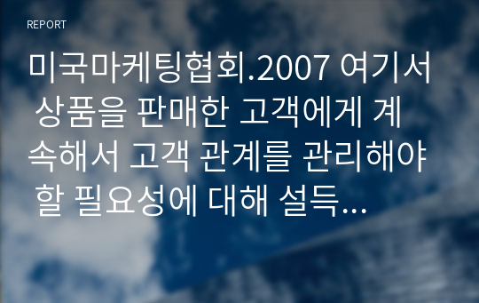 미국마케팅협회.2007 여기서 상품을 판매한 고객에게 계속해서 고객 관계를 관리해야 할 필요성에 대해 설득력 있게 주장하시오