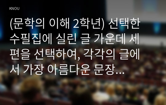 (문학의 이해 2학년) 선택한 수필집에 실린 글 가운데 세 편을 선택하여, 각각의 글에서 가장 아름다운 문장이 나 기억에 남는 장면이 포함된 부분을 한두 단락씩 그대로 옮겨쓰고, 해당 부분을 선정한 이유와 본인의 감상을 한두 단락씩 서술하시오.