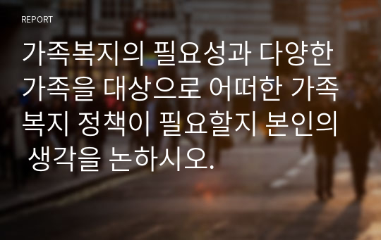 가족복지의 필요성과 다양한 가족을 대상으로 어떠한 가족복지 정책이 필요할지 본인의 생각을 논하시오.