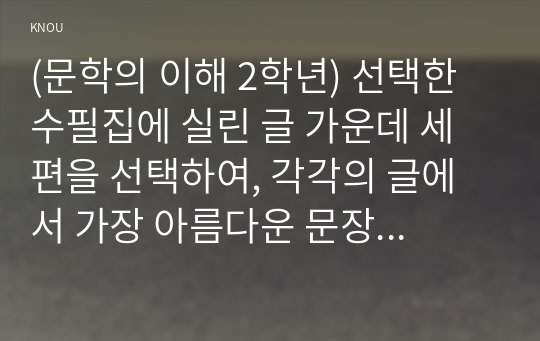 (문학의 이해 2학년) 선택한 수필집에 실린 글 가운데 세 편을 선택하여, 각각의 글에서 가장 아름다운 문장이 나 기억에 남는 장면이 포함된 부분을 한두 단락씩 그대로 옮겨쓰고, 해당 부분을 선정한 이유와 본인의 감상을 한두 단락씩 서술하시오.