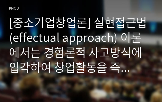 [중소기업창업론] 실현접근법(effectual approach) 이론에서는 경험론적 사고방식에 입각하여 창업활동을 즉각적인 실행 및 시행착오를 통한 귀납적 의사결정으로 본다. 그리고 이러한 실현접근법 본질을 탐구하는 가장 좋은 방법은 실제 창업 사례에서 실현접근법이 어떻게 적용되고 있는지를 살펴보는 것이다.