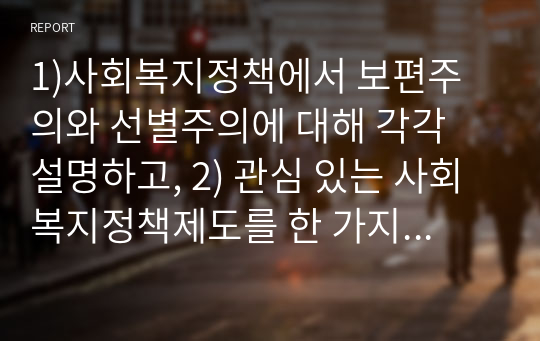 1)사회복지정책에서 보편주의와 선별주의에 대해 각각 설명하고, 2) 관심 있는 사회복지정책제도를 한 가지 선택하여 간략히 소개해주세요. 3) 이 제도에 대해 보편주의자의 관점과 선별주의자의 관점에서 주장할 수 있는 입장을 작성하시오.