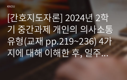 [간호지도자론] 2024년 2학기 중간과제 개인의 의사소통유형(교재 pp.219~236) 4가지에 대해 이해한 후, 일주일간 본인이 1) 가족, 2) 친구, 3) 직장(또는 낯선 타인)과 나누는 대화를 관찰 본인 경험을 바탕으로, 보건의료분야에서 윤리적 리더십(교재 pp. 75-~77)을 발휘하기 위해 1)리더가 갖추어야 할 개인 특성(행동, 성격 특성 등